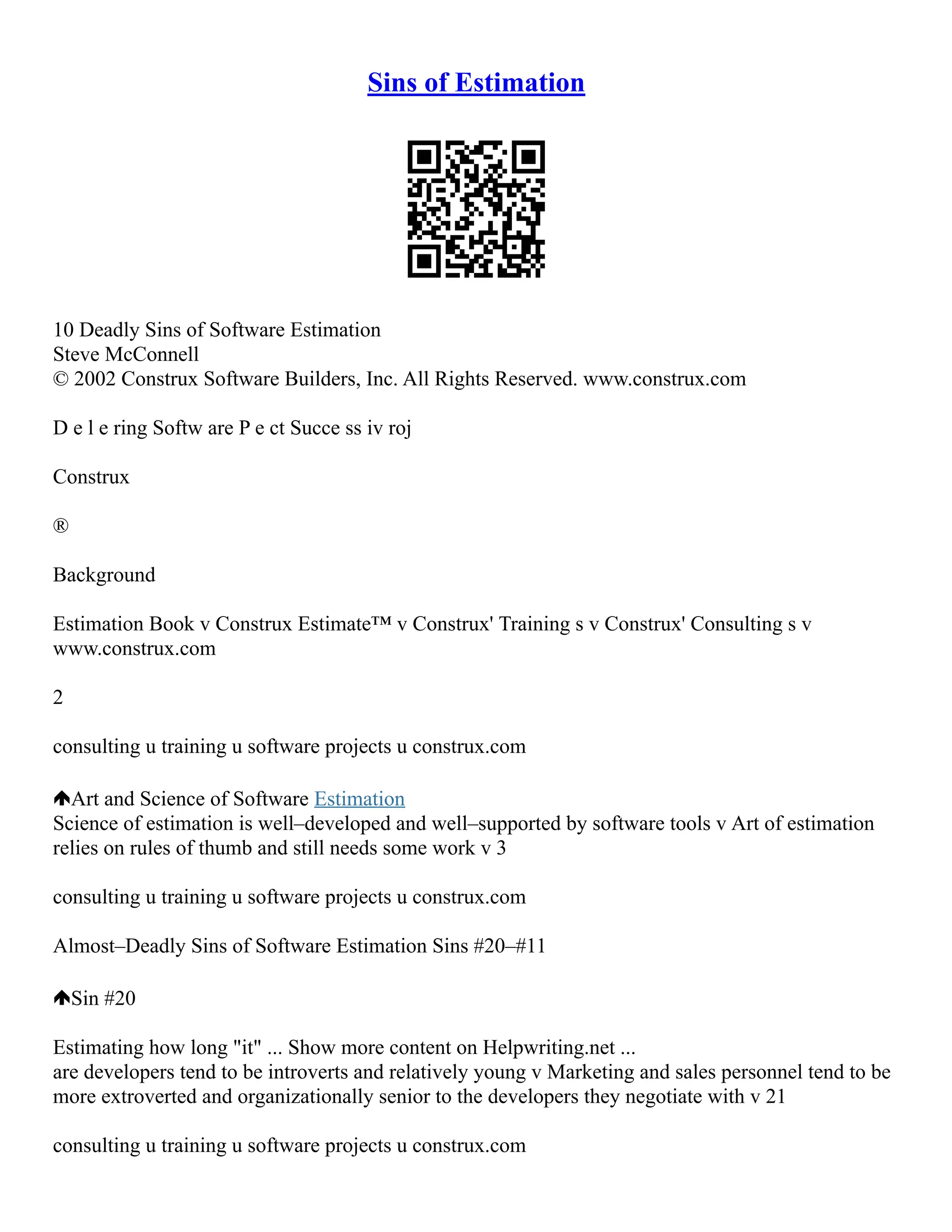 Sins of Estimation
10 Deadly Sins of Software Estimation
Steve McConnell
© 2002 Construx Software Builders, Inc. All Rights Reserved. www.construx.com
D e l e ring Softw are P e ct Succe ss iv roj
Construx
®
Background
Estimation Book v Construx Estimate™ v Construx' Training s v Construx' Consulting s v
www.construx.com
2
consulting u training u software projects u construx.com
Art and Science of Software Estimation
Science of estimation is well–developed and well–supported by software tools v Art of estimation
relies on rules of thumb and still needs some work v 3
consulting u training u software projects u construx.com
Almost–Deadly Sins of Software Estimation Sins #20–#11
Sin #20
Estimating how long "it" ... Show more content on Helpwriting.net ...
are developers tend to be introverts and relatively young v Marketing and sales personnel tend to be
more extroverted and organizationally senior to the developers they negotiate with v 21
consulting u training u software projects u construx.com
 