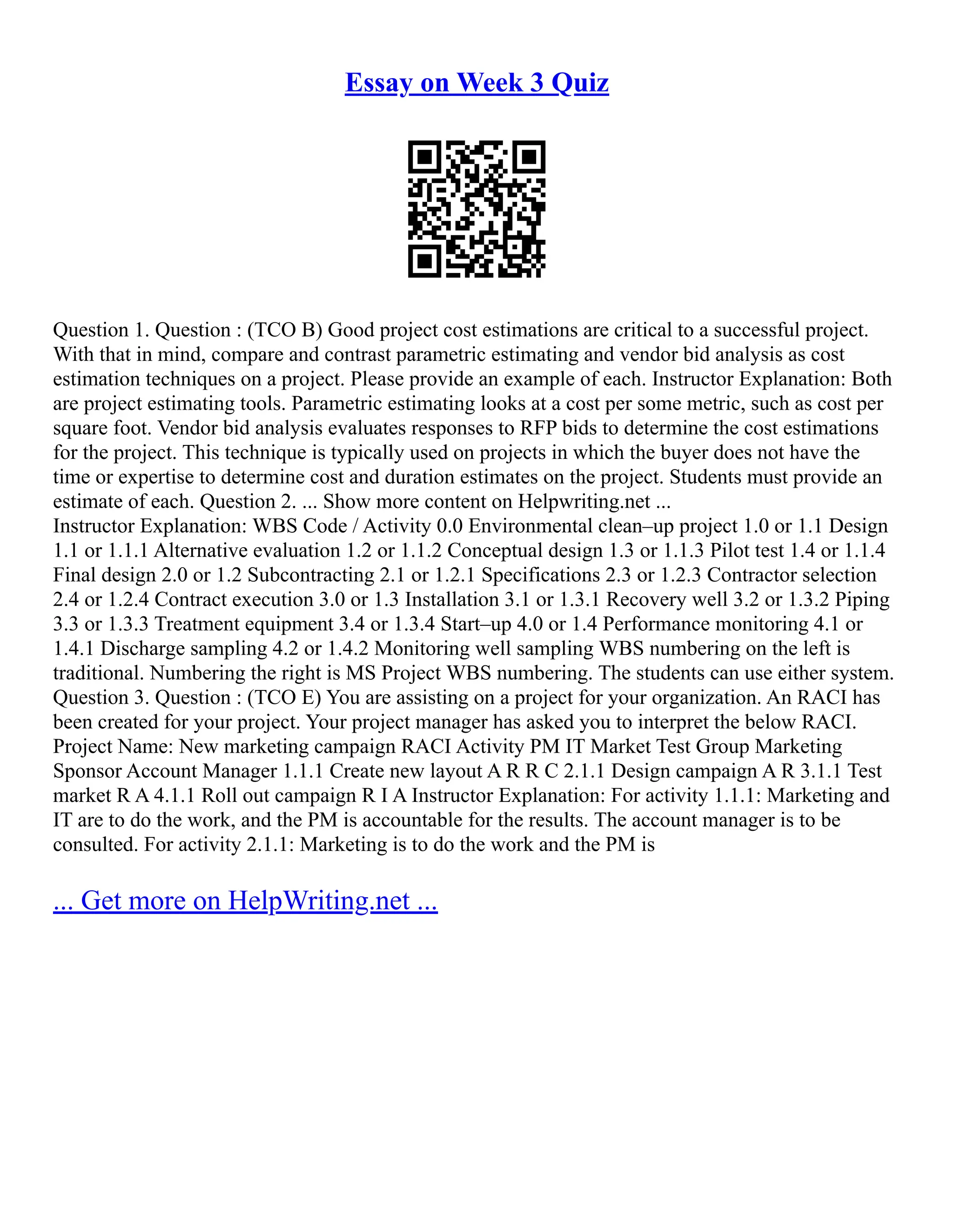 Essay on Week 3 Quiz
Question 1. Question : (TCO B) Good project cost estimations are critical to a successful project.
With that in mind, compare and contrast parametric estimating and vendor bid analysis as cost
estimation techniques on a project. Please provide an example of each. Instructor Explanation: Both
are project estimating tools. Parametric estimating looks at a cost per some metric, such as cost per
square foot. Vendor bid analysis evaluates responses to RFP bids to determine the cost estimations
for the project. This technique is typically used on projects in which the buyer does not have the
time or expertise to determine cost and duration estimates on the project. Students must provide an
estimate of each. Question 2. ... Show more content on Helpwriting.net ...
Instructor Explanation: WBS Code / Activity 0.0 Environmental clean–up project 1.0 or 1.1 Design
1.1 or 1.1.1 Alternative evaluation 1.2 or 1.1.2 Conceptual design 1.3 or 1.1.3 Pilot test 1.4 or 1.1.4
Final design 2.0 or 1.2 Subcontracting 2.1 or 1.2.1 Specifications 2.3 or 1.2.3 Contractor selection
2.4 or 1.2.4 Contract execution 3.0 or 1.3 Installation 3.1 or 1.3.1 Recovery well 3.2 or 1.3.2 Piping
3.3 or 1.3.3 Treatment equipment 3.4 or 1.3.4 Start–up 4.0 or 1.4 Performance monitoring 4.1 or
1.4.1 Discharge sampling 4.2 or 1.4.2 Monitoring well sampling WBS numbering on the left is
traditional. Numbering the right is MS Project WBS numbering. The students can use either system.
Question 3. Question : (TCO E) You are assisting on a project for your organization. An RACI has
been created for your project. Your project manager has asked you to interpret the below RACI.
Project Name: New marketing campaign RACI Activity PM IT Market Test Group Marketing
Sponsor Account Manager 1.1.1 Create new layout A R R C 2.1.1 Design campaign A R 3.1.1 Test
market R A 4.1.1 Roll out campaign R I A Instructor Explanation: For activity 1.1.1: Marketing and
IT are to do the work, and the PM is accountable for the results. The account manager is to be
consulted. For activity 2.1.1: Marketing is to do the work and the PM is
... Get more on HelpWriting.net ...
 