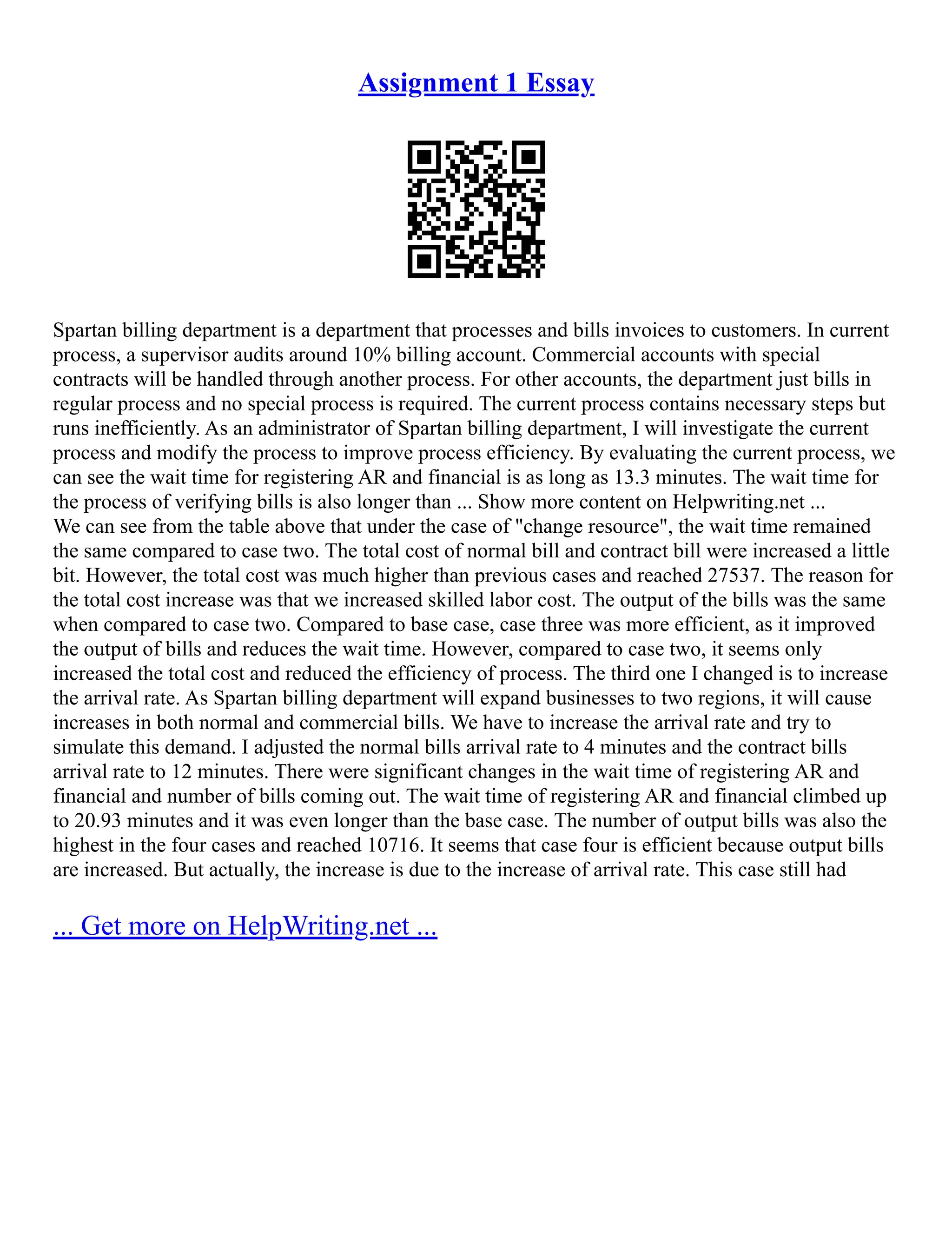 Assignment 1 Essay
Spartan billing department is a department that processes and bills invoices to customers. In current
process, a supervisor audits around 10% billing account. Commercial accounts with special
contracts will be handled through another process. For other accounts, the department just bills in
regular process and no special process is required. The current process contains necessary steps but
runs inefficiently. As an administrator of Spartan billing department, I will investigate the current
process and modify the process to improve process efficiency. By evaluating the current process, we
can see the wait time for registering AR and financial is as long as 13.3 minutes. The wait time for
the process of verifying bills is also longer than ... Show more content on Helpwriting.net ...
We can see from the table above that under the case of "change resource", the wait time remained
the same compared to case two. The total cost of normal bill and contract bill were increased a little
bit. However, the total cost was much higher than previous cases and reached 27537. The reason for
the total cost increase was that we increased skilled labor cost. The output of the bills was the same
when compared to case two. Compared to base case, case three was more efficient, as it improved
the output of bills and reduces the wait time. However, compared to case two, it seems only
increased the total cost and reduced the efficiency of process. The third one I changed is to increase
the arrival rate. As Spartan billing department will expand businesses to two regions, it will cause
increases in both normal and commercial bills. We have to increase the arrival rate and try to
simulate this demand. I adjusted the normal bills arrival rate to 4 minutes and the contract bills
arrival rate to 12 minutes. There were significant changes in the wait time of registering AR and
financial and number of bills coming out. The wait time of registering AR and financial climbed up
to 20.93 minutes and it was even longer than the base case. The number of output bills was also the
highest in the four cases and reached 10716. It seems that case four is efficient because output bills
are increased. But actually, the increase is due to the increase of arrival rate. This case still had
... Get more on HelpWriting.net ...
 