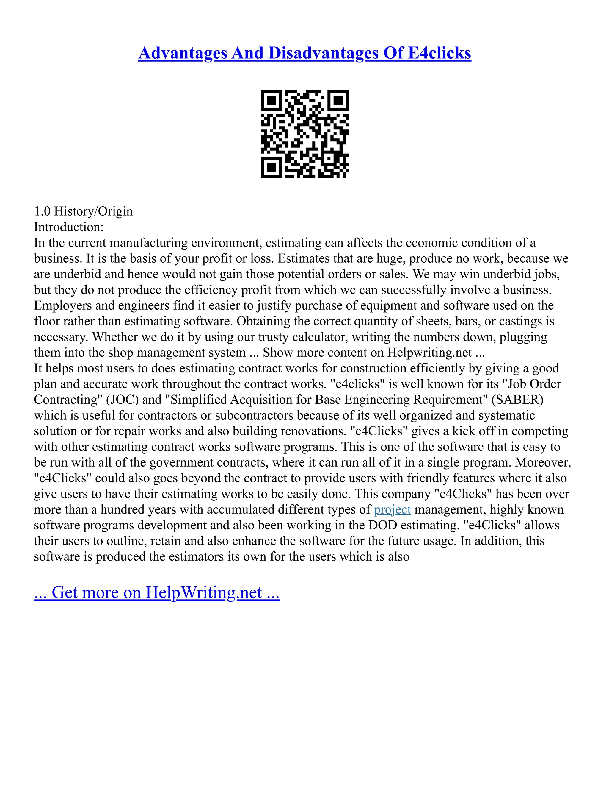 Advantages And Disadvantages Of E4clicks
1.0 History/Origin
Introduction:
In the current manufacturing environment, estimating can affects the economic condition of a
business. It is the basis of your profit or loss. Estimates that are huge, produce no work, because we
are underbid and hence would not gain those potential orders or sales. We may win underbid jobs,
but they do not produce the efficiency profit from which we can successfully involve a business.
Employers and engineers find it easier to justify purchase of equipment and software used on the
floor rather than estimating software. Obtaining the correct quantity of sheets, bars, or castings is
necessary. Whether we do it by using our trusty calculator, writing the numbers down, plugging
them into the shop management system ... Show more content on Helpwriting.net ...
It helps most users to does estimating contract works for construction efficiently by giving a good
plan and accurate work throughout the contract works. "e4clicks" is well known for its "Job Order
Contracting" (JOC) and "Simplified Acquisition for Base Engineering Requirement" (SABER)
which is useful for contractors or subcontractors because of its well organized and systematic
solution or for repair works and also building renovations. "e4Clicks" gives a kick off in competing
with other estimating contract works software programs. This is one of the software that is easy to
be run with all of the government contracts, where it can run all of it in a single program. Moreover,
"e4Clicks" could also goes beyond the contract to provide users with friendly features where it also
give users to have their estimating works to be easily done. This company "e4Clicks" has been over
more than a hundred years with accumulated different types of project management, highly known
software programs development and also been working in the DOD estimating. "e4Clicks" allows
their users to outline, retain and also enhance the software for the future usage. In addition, this
software is produced the estimators its own for the users which is also
... Get more on HelpWriting.net ...
 