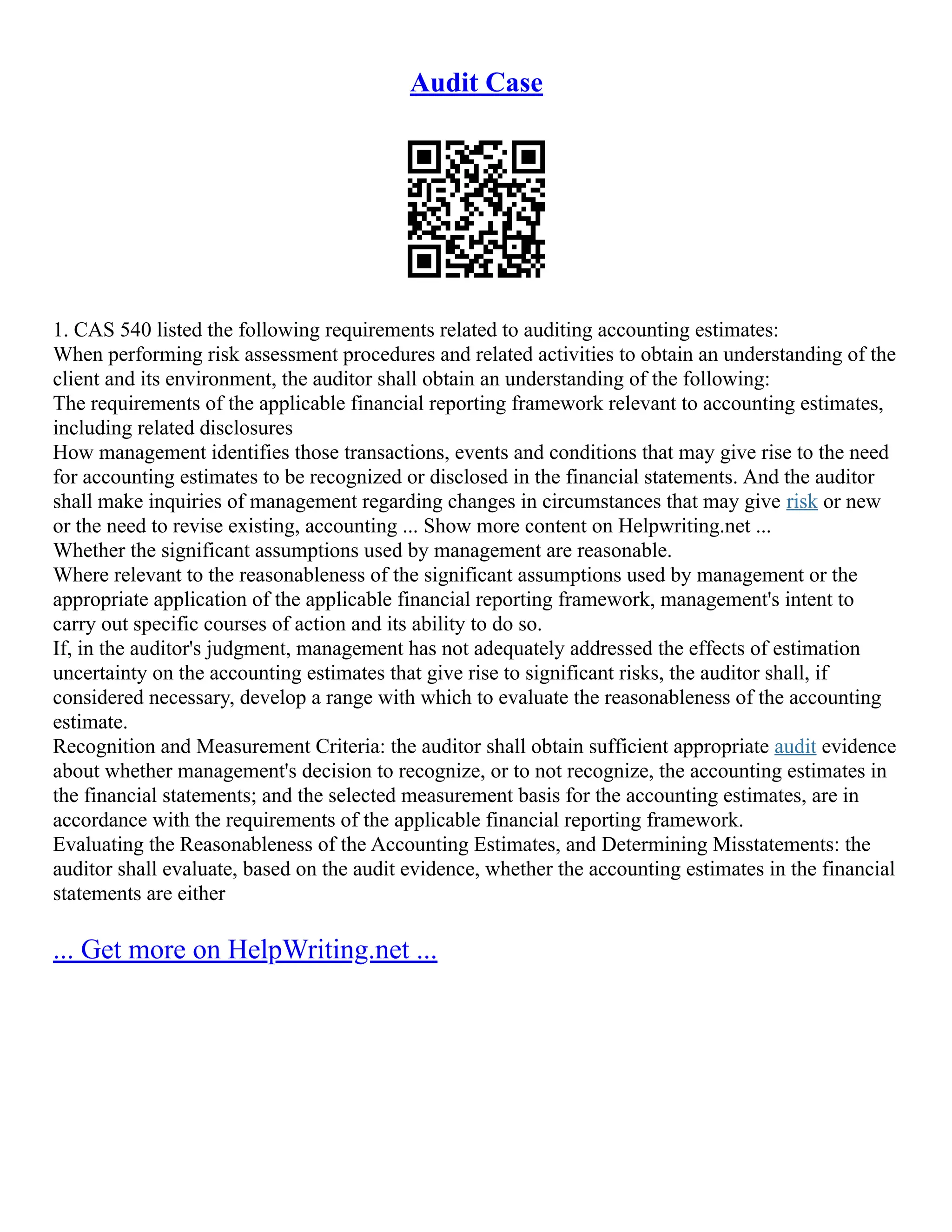 Audit Case
1. CAS 540 listed the following requirements related to auditing accounting estimates:
When performing risk assessment procedures and related activities to obtain an understanding of the
client and its environment, the auditor shall obtain an understanding of the following:
The requirements of the applicable financial reporting framework relevant to accounting estimates,
including related disclosures
How management identifies those transactions, events and conditions that may give rise to the need
for accounting estimates to be recognized or disclosed in the financial statements. And the auditor
shall make inquiries of management regarding changes in circumstances that may give risk or new
or the need to revise existing, accounting ... Show more content on Helpwriting.net ...
Whether the significant assumptions used by management are reasonable.
Where relevant to the reasonableness of the significant assumptions used by management or the
appropriate application of the applicable financial reporting framework, management's intent to
carry out specific courses of action and its ability to do so.
If, in the auditor's judgment, management has not adequately addressed the effects of estimation
uncertainty on the accounting estimates that give rise to significant risks, the auditor shall, if
considered necessary, develop a range with which to evaluate the reasonableness of the accounting
estimate.
Recognition and Measurement Criteria: the auditor shall obtain sufficient appropriate audit evidence
about whether management's decision to recognize, or to not recognize, the accounting estimates in
the financial statements; and the selected measurement basis for the accounting estimates, are in
accordance with the requirements of the applicable financial reporting framework.
Evaluating the Reasonableness of the Accounting Estimates, and Determining Misstatements: the
auditor shall evaluate, based on the audit evidence, whether the accounting estimates in the financial
statements are either
... Get more on HelpWriting.net ...
 