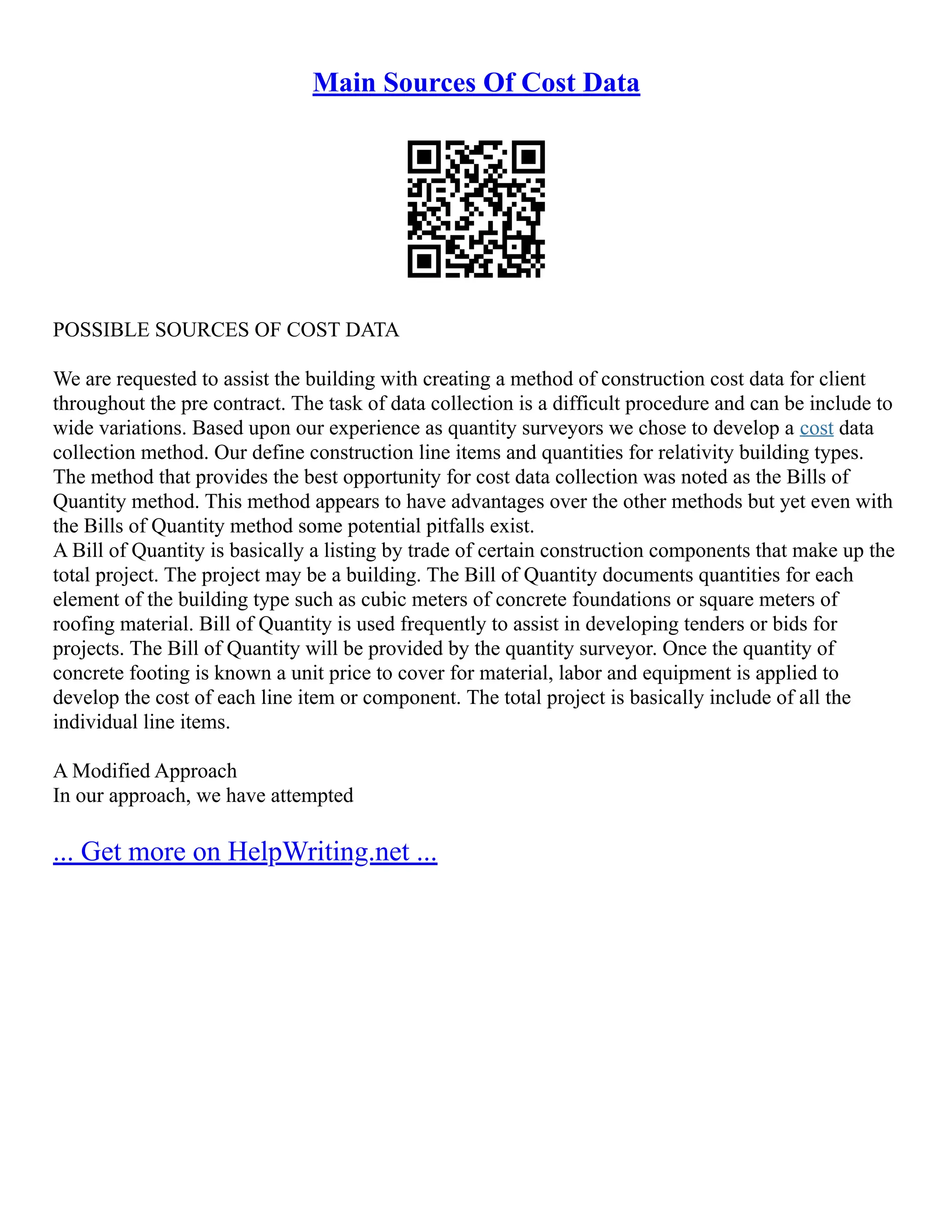 Main Sources Of Cost Data
POSSIBLE SOURCES OF COST DATA
We are requested to assist the building with creating a method of construction cost data for client
throughout the pre contract. The task of data collection is a difficult procedure and can be include to
wide variations. Based upon our experience as quantity surveyors we chose to develop a cost data
collection method. Our define construction line items and quantities for relativity building types.
The method that provides the best opportunity for cost data collection was noted as the Bills of
Quantity method. This method appears to have advantages over the other methods but yet even with
the Bills of Quantity method some potential pitfalls exist.
A Bill of Quantity is basically a listing by trade of certain construction components that make up the
total project. The project may be a building. The Bill of Quantity documents quantities for each
element of the building type such as cubic meters of concrete foundations or square meters of
roofing material. Bill of Quantity is used frequently to assist in developing tenders or bids for
projects. The Bill of Quantity will be provided by the quantity surveyor. Once the quantity of
concrete footing is known a unit price to cover for material, labor and equipment is applied to
develop the cost of each line item or component. The total project is basically include of all the
individual line items.
A Modified Approach
In our approach, we have attempted
... Get more on HelpWriting.net ...
 