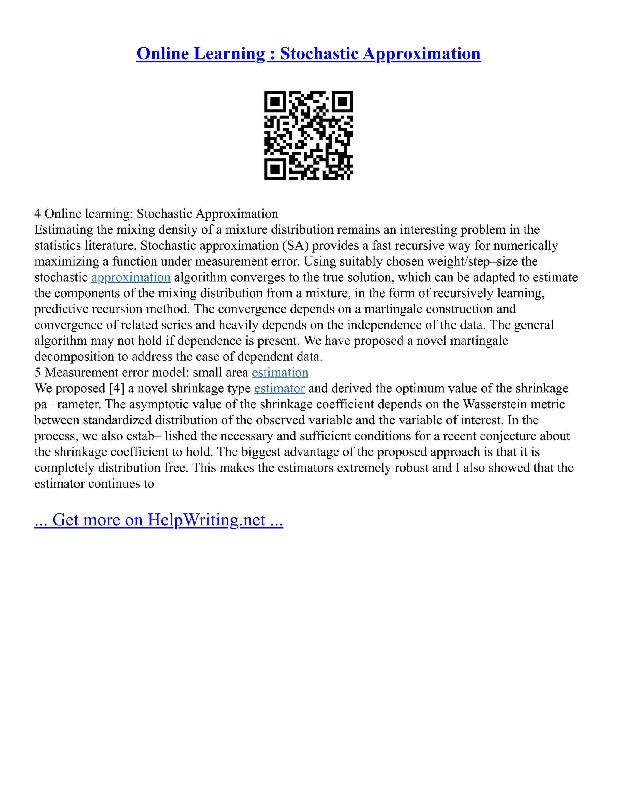 Online Learning : Stochastic Approximation
4 Online learning: Stochastic Approximation
Estimating the mixing density of a mixture distribution remains an interesting problem in the
statistics literature. Stochastic approximation (SA) provides a fast recursive way for numerically
maximizing a function under measurement error. Using suitably chosen weight/step–size the
stochastic approximation algorithm converges to the true solution, which can be adapted to estimate
the components of the mixing distribution from a mixture, in the form of recursively learning,
predictive recursion method. The convergence depends on a martingale construction and
convergence of related series and heavily depends on the independence of the data. The general
algorithm may not hold if dependence is present. We have proposed a novel martingale
decomposition to address the case of dependent data.
5 Measurement error model: small area estimation
We proposed [4] a novel shrinkage type estimator and derived the optimum value of the shrinkage
pa– rameter. The asymptotic value of the shrinkage coefficient depends on the Wasserstein metric
between standardized distribution of the observed variable and the variable of interest. In the
process, we also estab– lished the necessary and sufficient conditions for a recent conjecture about
the shrinkage coefficient to hold. The biggest advantage of the proposed approach is that it is
completely distribution free. This makes the estimators extremely robust and I also showed that the
estimator continues to
... Get more on HelpWriting.net ...
 