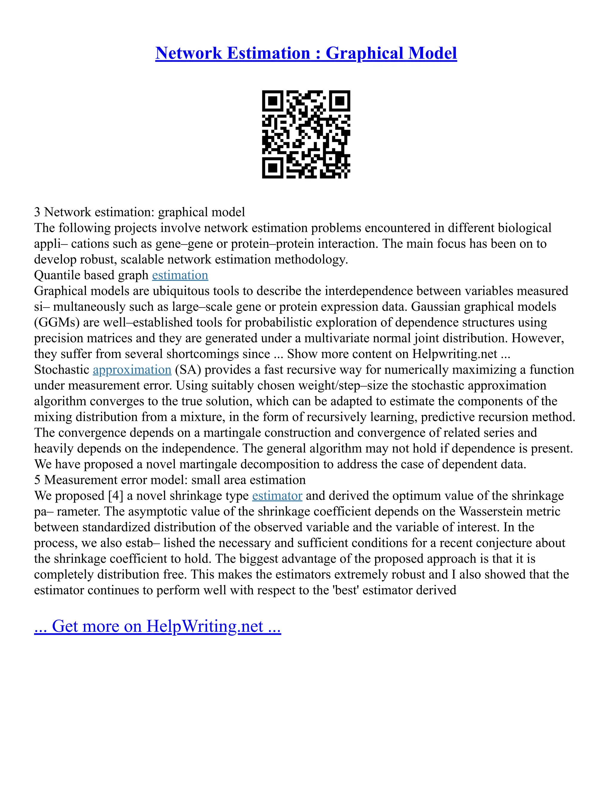 Network Estimation : Graphical Model
3 Network estimation: graphical model
The following projects involve network estimation problems encountered in different biological
appli– cations such as gene–gene or protein–protein interaction. The main focus has been on to
develop robust, scalable network estimation methodology.
Quantile based graph estimation
Graphical models are ubiquitous tools to describe the interdependence between variables measured
si– multaneously such as large–scale gene or protein expression data. Gaussian graphical models
(GGMs) are well–established tools for probabilistic exploration of dependence structures using
precision matrices and they are generated under a multivariate normal joint distribution. However,
they suffer from several shortcomings since ... Show more content on Helpwriting.net ...
Stochastic approximation (SA) provides a fast recursive way for numerically maximizing a function
under measurement error. Using suitably chosen weight/step–size the stochastic approximation
algorithm converges to the true solution, which can be adapted to estimate the components of the
mixing distribution from a mixture, in the form of recursively learning, predictive recursion method.
The convergence depends on a martingale construction and convergence of related series and
heavily depends on the independence. The general algorithm may not hold if dependence is present.
We have proposed a novel martingale decomposition to address the case of dependent data.
5 Measurement error model: small area estimation
We proposed [4] a novel shrinkage type estimator and derived the optimum value of the shrinkage
pa– rameter. The asymptotic value of the shrinkage coefficient depends on the Wasserstein metric
between standardized distribution of the observed variable and the variable of interest. In the
process, we also estab– lished the necessary and sufficient conditions for a recent conjecture about
the shrinkage coefficient to hold. The biggest advantage of the proposed approach is that it is
completely distribution free. This makes the estimators extremely robust and I also showed that the
estimator continues to perform well with respect to the 'best' estimator derived
... Get more on HelpWriting.net ...
 
