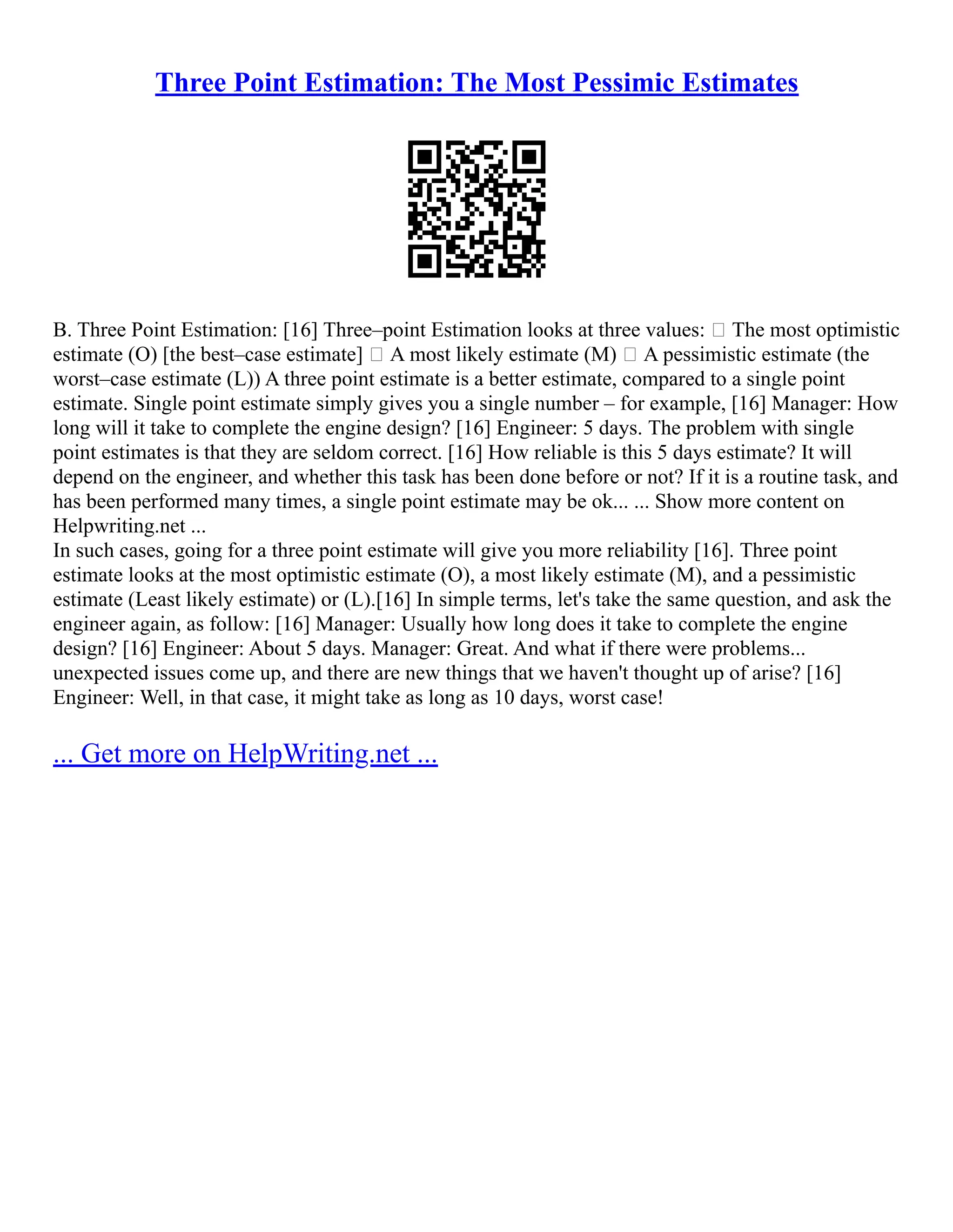 Three Point Estimation: The Most Pessimic Estimates
B. Three Point Estimation: [16] Three–point Estimation looks at three values:  The most optimistic
estimate (O) [the best–case estimate]  A most likely estimate (M)  A pessimistic estimate (the
worst–case estimate (L)) A three point estimate is a better estimate, compared to a single point
estimate. Single point estimate simply gives you a single number – for example, [16] Manager: How
long will it take to complete the engine design? [16] Engineer: 5 days. The problem with single
point estimates is that they are seldom correct. [16] How reliable is this 5 days estimate? It will
depend on the engineer, and whether this task has been done before or not? If it is a routine task, and
has been performed many times, a single point estimate may be ok... ... Show more content on
Helpwriting.net ...
In such cases, going for a three point estimate will give you more reliability [16]. Three point
estimate looks at the most optimistic estimate (O), a most likely estimate (M), and a pessimistic
estimate (Least likely estimate) or (L).[16] In simple terms, let's take the same question, and ask the
engineer again, as follow: [16] Manager: Usually how long does it take to complete the engine
design? [16] Engineer: About 5 days. Manager: Great. And what if there were problems...
unexpected issues come up, and there are new things that we haven't thought up of arise? [16]
Engineer: Well, in that case, it might take as long as 10 days, worst case!
... Get more on HelpWriting.net ...
 