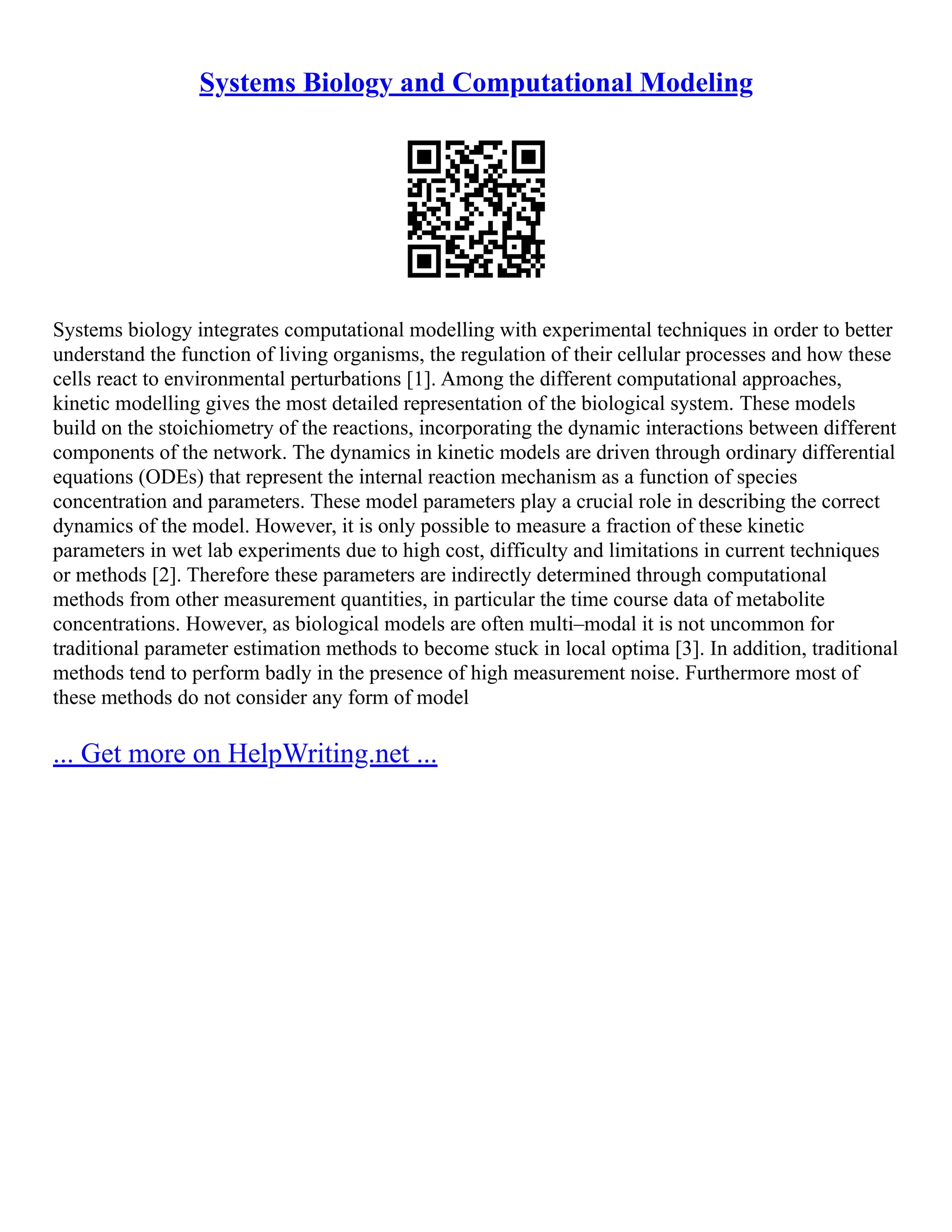 Systems Biology and Computational Modeling
Systems biology integrates computational modelling with experimental techniques in order to better
understand the function of living organisms, the regulation of their cellular processes and how these
cells react to environmental perturbations [1]. Among the different computational approaches,
kinetic modelling gives the most detailed representation of the biological system. These models
build on the stoichiometry of the reactions, incorporating the dynamic interactions between different
components of the network. The dynamics in kinetic models are driven through ordinary differential
equations (ODEs) that represent the internal reaction mechanism as a function of species
concentration and parameters. These model parameters play a crucial role in describing the correct
dynamics of the model. However, it is only possible to measure a fraction of these kinetic
parameters in wet lab experiments due to high cost, difficulty and limitations in current techniques
or methods [2]. Therefore these parameters are indirectly determined through computational
methods from other measurement quantities, in particular the time course data of metabolite
concentrations. However, as biological models are often multi–modal it is not uncommon for
traditional parameter estimation methods to become stuck in local optima [3]. In addition, traditional
methods tend to perform badly in the presence of high measurement noise. Furthermore most of
these methods do not consider any form of model
... Get more on HelpWriting.net ...
 