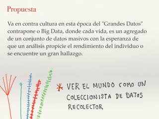 Va en contra cultura en esta época del "Grandes Datos"
contrapone o Big Data, donde cada vida, es un agregado
de un conjunto de datos masivos con la esperanza de
que un análisis propicie el rendimiento del individuo o
se encuentre un gran hallazgo.
Propuesta
 