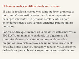 El fenómeno de cuantiﬁcación de uno mismo.
El dato se recolecta, cuenta y es computado en gran escala  
por compañías e instituciones para buscar respuestas o
hallazgos relevantes. En pequeña escala se utiliza para
entendernos mejor, para ser mas eﬁcientes para optimizar
humanos.
Por eso se dice que vivimos en la era de los datos masivos o
BIG DATA, un momento en donde los algoritmos y la
computación son vistos como las nuevas claves a las
preguntas universales a través de un número incalculable
de aplicaciones detectan, agregan y generan visualizaciones
de los datos para volvernos super humanos mas eﬁcientes.
 