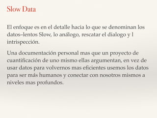 El enfoque es en el detalle hacia lo que se denominan los
datos–lentos Slow, lo análogo, rescatar el dialogo y l
intrispección.
Una documentación personal mas que un proyecto de
cuantiﬁcación de uno mismo ellas argumentan, en vez de
usar datos para volvernos mas eﬁcientes usemos los datos
para ser más humanos y conectar con nosotros mismos a
niveles mas profundos.
Slow Data
 