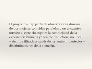 El proyecto surge partir de observaciones diurnas  
de dos mujeres con vidas paralelas y un encuentro  
fortuito el ejercicio explora la complejidad de la  
experiencia humana ya sea contradictoria, no lineal,  
y siempre ﬁltrada a través de los lentes imperfectos y
discriminaciones de la atención.
 