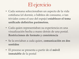 • Cada semana seleccionaban un aspecto de la vida
cotidiana (el dormir, o hábitos de consumo, o tan
triviales como el uso del espejo) establecer el tema
uniﬁcado deﬁnirlos parámetros.
• Cada quien representaban su experiencia en una
visualización hecha a mano detrás de una postal.
Restricciones de formato y consistencia
• Se la enviaban a cada quien, comunicación en dos
sentidos
• El proceso se presenta a partir de el móvil
inmutable de la postal
El ejercicio
 