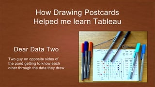 How Drawing Postcards
Helped me learn Tableau
Dear Data Two
Two guy on opposite sides of
the pond getting to know each
other through the data they draw
 