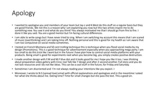 Apology
• I wanted to apologise you and members of your team but Jay-z and K.West do this stuff on a regular basis but they
are good friends. We not this is a reason why I am explaining you now but this two artists inspire me to do
something new. You saw it and what do you think? You always motivated me that I should go from fire to fire. I
done it like you said. You are a good mentor but I’m facing cultural differences.
• I am able to write songs but I have never tried to sing. When I am switching my account this means that I am scared
of music (overthinking) and I am taking time off. Nothing personal and this is good for my health as I am aware that
I am too compulsive on social media sometimes.
• I tested on French Montana and 50 cent trolling technique this is technique when you flood social media by my
design (Promotions). This is a good technique for advertisement especially when you approaching mega party. I am
too small to do this trick like I want but in the future I have plan how to control social media platforms with your
products. Being small is good for experiments next when you become big, you simply creates positive destruction.
• I made another design with F.M and M.F blue dot and it looks good for me I hope you like it too. I was thinking
about preparation video gallery with Ciroc real Talk like 7 design and after 2 second another. Full story and you do
not lack resources and I do not like ideas. This can be a cool stuff in the future, for Friday and Saturday.
• Sometimes I am disoriented and I’m not always reading your intentions like you expect. I
• Moreover, I wrote to N.S (spread love) email with official explanations and apologises and in the meantime I asked
her what she thinks about me. Dating time? Time for small changes but she pass the test. This a good sin.
 