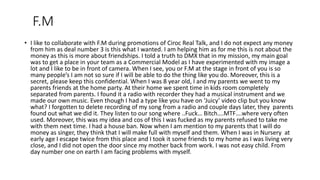 F.M
• I like to collaborate with F.M during promotions of Ciroc Real Talk, and I do not expect any money
from him as deal number 3 is this what I wanted. I am helping him as for me this is not about the
money as this is more about friendships. I told a truth to DMX that in my mission, my main goal
was to get a place in your team as a Commercial Model as I have experimented with my image a
lot and I like to be in front of camera. When I see, you or F.M at the stage in front of you is so
many people’s I am not so sure if I will be able to do the thing like you do. Moreover, this is a
secret, please keep this confidential. When I was 8 year old, I and my parents we went to my
parents friends at the home party. At their home we spent time in kids room completely
separated from parents. I found it a radio with recorder they had a musical instrument and we
made our own music. Even though I had a type like you have on ‘Juicy’ video clip but you know
what? I forgotten to delete recording of my song from a radio and couple days later, they parents
found out what we did it. They listen to our song where ..Fuck… Bitch….MTF….where very often
used. Moreover, this was my idea and cos of this I was fucked as my parents refused to take me
with them next time. I had a house ban. Now when I am mention to my parents that I will do
money as singer, they think that I will make full with myself and them. When I was in Nursery at
early age I escape twice from this place and I took it some friends to my home as I was living very
close, and I did not open the door since my mother back from work. I was not easy child. From
day number one on earth I am facing problems with myself.
 