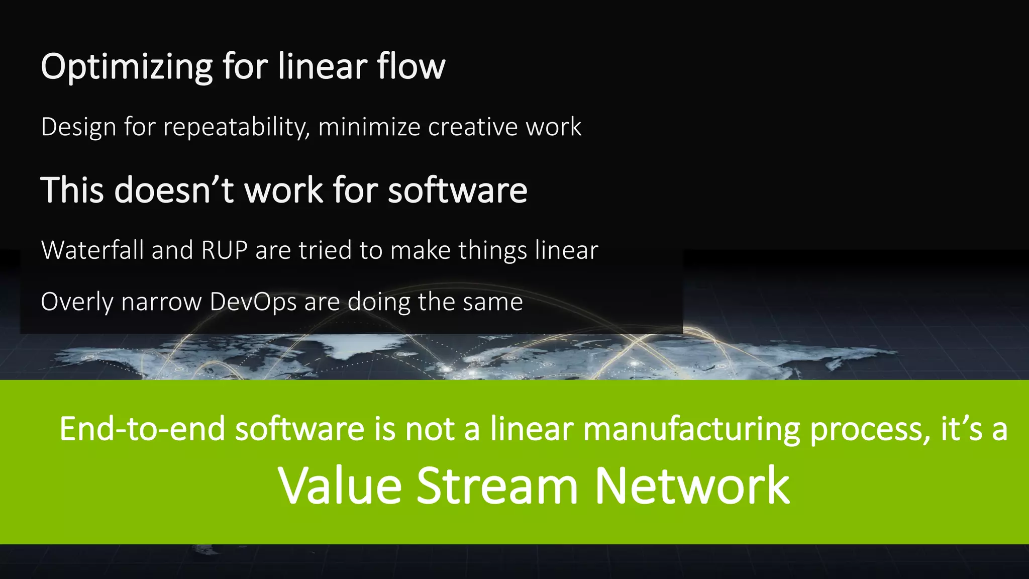 ©	Tasktop	2017 @mik_kersten			@carmendeardo
Optimizing	for	linear	flow
Design	for	repeatability,	minimize	creative	work
This	doesn’t	work	for	software
Waterfall	and	RUP	are	tried	to	make	things	linear
Overly	narrow	DevOps	are	doing	the	same
End-to-end	software	is	not	a	linear	manufacturing	process,	it’s	a
Value	Stream	Network
 