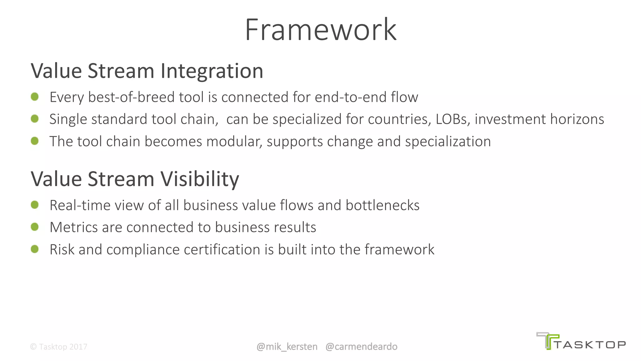 ©	Tasktop	2017 @mik_kersten			@carmendeardo
Value	Stream	Integration
Every	best-of-breed	tool	is	connected	for	end-to-end	flow
Single	standard	tool	chain,		can	be	specialized	for	countries,	LOBs,	investment	horizons
The	tool	chain	becomes	modular,	supports	change	and	specialization
Value	Stream	Visibility
Real-time	view	of	all	business	value	flows	and	bottlenecks
Metrics	are	connected	to	business	results
Risk	and	compliance	certification	is	built	into	the	framework
Framework
 