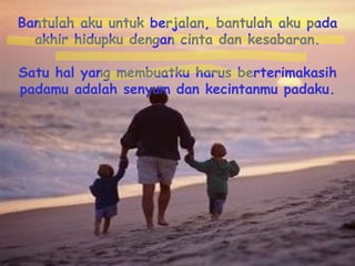 Bantulah aku untuk berjalan, bantulah aku pada akhir hidupku dengan cinta dan kesabaran. Satu hal yang membuatku harus berterimakasih padamu adalah senyum dan kecintanmu padaku. 