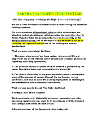 NAKSHATRA POWER TECH SYSTEMS
Sub: Dear Engineer, we design the Right Electrical Earthing!!
We are a team of dedicated professionals manufacturing the Electrical
Earthing Systems.
We are a company different from others as it is evident from the
attached technical catalogue which provides the selection chart in
terms of load in KVA, the detailed effects of soil resistivity on the
design considerations, and on the top of it the ABSTRACT OF ACTS

covering the regulation on the use of the earthing for various
applications.
What we understand about Earthing!
1. The general purpose of earthing system is to protect life and
property in the event of faults (short-circuit) and transient phenomena
(lightning, switching operations).
2. The question of how a system shall be earthed is governed by the
Indian Electricity Rules and National Electric Code 2011
3. The choice of earthing to one point on each system is designed to
prevent the passage of current through the earth under normal
conditions, and thus to avoid the accompanying risks of electrolysis
and interference with communication circuits.
What we take care to Select The Right Earthing !
1.Voltage Level of the System:The insulation level of Material (transformer, generator, and other
operating equipments etc.) must be in accordance with the induced
over voltage at the time of short circuit.
2. Insulation Level of the Equipment to be protected:-

 