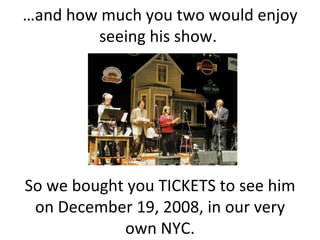 … and how much you two would enjoy seeing his show.  So we bought you TICKETS to see him on December 19, 2008, in our very own NYC. 