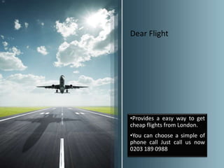 Dear Flight




•Provides a easy way to get
cheap flights from London.
•You can choose a simple of
phone call Just call us now
0203 189 0988
 