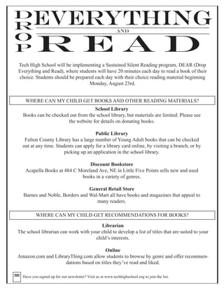 D
  R
  O
          EVERYTHING                                        AND

  P
           READ
Tech High School will be implementing a Sustained Silent Reading program, DEAR (Drop
Everything and Read), where students will have 20 minutes each day to read a book of their
choice. Students should be prepared each day with their choice reading material beginning
                                 Monday, August 23rd.


      WHERE CAN MY CHILD GET BOOKS AND OTHER READING MATERIALS?
                                   School Library
  Books can be checked out from the school library, but materials are limited. Please see
                      the website for details on donating books.

                                      Public Library
   Fulton County Library has a large number of Young Adult books that can be checked
  out at any time. Students can apply for a library card online, by visiting a branch, or by
                       picking up an application in the school library.

                                   Discount Bookstore
      Acapella Books at 484 C Moreland Ave, NE in Little Five Points sells new and used
                               books in a variety of genres.

                                    General Retail Store
      Barnes and Noble, Borders and Wal-Mart all have books and magazines that appeal to
                                       many readers.

           WHERE CAN MY CHILD GET RECOMMENDATIONS FOR BOOKS?

                                        Librarian
The school librarian can work with your child to develop a list of titles that are suited to your
                                     child’s interests.

                                        Online
Amazon.com and LibraryThing.com allow students to browse by genre and offer recommen-
                    dations based on titles they’ve read and liked.

  Have you signed up for our newsletter? Visit us at www.techhighschool.org to join the list.
 