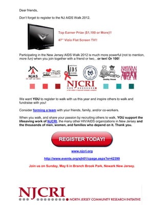Dear friends,

Don’t forget to register to the NJ AIDS Walk 2012.



                           Top Earner Prize ($1,100 or More)!!

                           47” Vizio Flat Screen TV!!



Participating in the New Jersey AIDS Walk 2012 is much more powerful (not to mention,
more fun) when you join together with a friend or two…or ten! Or 100!




We want YOU to register to walk with us this year and inspire others to walk and
fundraise with you!

Consider forming a team with your friends, family, and/or co-workers.

When you walk, and share your passion by recruiting others to walk, YOU support the
lifesaving work of NJCRI, the many other HIV/AIDS organizations in New Jersey and
the thousands of men, women, and families who depend on it. Thank you.




                                    www.njcri.org

                 http://www.events.org/ejh01/cpage.aspx?e=42399

      Join us on Sunday, May 6 in Branch Brook Park, Newark New Jersey.
 
