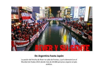 De Argentina hasta Japón
La pasión del hincha de River no sabe de frontes, y ya lo demostró en el
Mundial de Clubes 2015 donde más de 20.000 personas viajaron al páis
asiático.
 