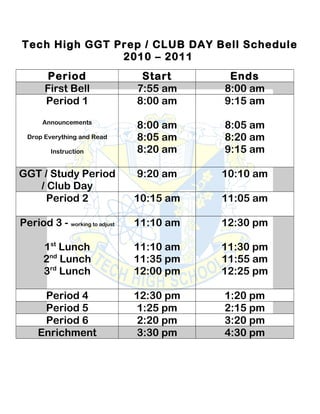 Tech High GGT Prep / CLUB DAY Bell Schedule
2010 – 2011
Period Start Ends
First Bell 7:55 am 8:00 am
Period 1
Announcements
Drop Everything and Read
Instruction
8:00 am
8:00 am
8:05 am
8:20 am
9:15 am
8:05 am
8:20 am
9:15 am
GGT / Study Period
/ Club Day
9:20 am 10:10 am
Period 2 10:15 am 11:05 am
Period 3 - working to adjust
1st
Lunch
2nd
Lunch
3rd
Lunch
11:10 am
11:10 am
11:35 pm
12:00 pm
12:30 pm
11:30 pm
11:55 am
12:25 pm
Period 4 12:30 pm 1:20 pm
Period 5 1:25 pm 2:15 pm
Period 6 2:20 pm 3:20 pm
Enrichment 3:30 pm 4:30 pm
 