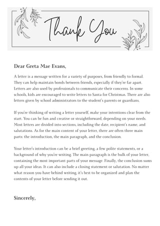 Dear Greta Mae Evans,
A letter is a message written for a variety of purposes, from friendly to formal.
They can help maintain bonds between friends, especially if they’re far apart.
Letters are also used by professionals to communicate their concerns. In some
schools, kids are encouraged to write letters to Santa for Christmas. There are also
letters given by school administrators to the student’s parents or guardians.
If you’re thinking of writing a letter yourself, make your intentions clear from the
start. You can be fun and creative or straightforward, depending on your needs.
Most letters are divided into sections, including the date, recipient’s name, and
salutations. As for the main content of your letter, there are often three main
parts: the introduction, the main paragraph, and the conclusion.
Your letter’s introduction can be a brief greeting, a few polite statements, or a
background of why you’re writing. The main paragraph is the bulk of your letter,
containing the most important parts of your message. Finally, the conclusion sums
up all your ideas. It can also include a closing statement or salutation. No matter
what reason you have behind writing, it’s best to be organized and plan the
contents of your letter before sending it out.
Sincerely,
Thank You
 