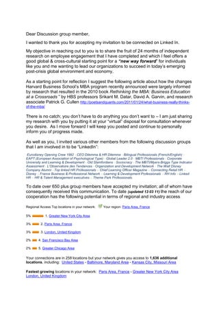 Dear Discussion group member,<br />I wanted to thank you for accepting my invitation to be connected on Linked In.  <br />My objective in reaching out to you is to share the fruit of 24 months of independent research on employee engagement that I have completed and which I feel offers a good global & cross-cultural starting point for a “new way forward” for individuals like you and me wanting to lead our organizations to succeed in today’s emerging post-crisis global environment and economy. <br />As a starting point for reflection I suggest the following article about how the changes Harvard Business School’s MBA program recently announced were largely informed by research that resulted in the 2010 book Rethinking the MBA: Business Education at a Crossroads ” by HBS professors Srikant M. Datar, David A. Garvin, and research associate Patrick G. Cullen http://poetsandquants.com/2011/01/24/what-business-really-thinks-of-the-mba/<br /> <br />There is no catch; you don’t have to do anything you don’t want to – I am just sharing my research with you by putting it at your “virtual” disposal for consultation whenever you desire.  As I move forward I will keep you posted and continue to personally inform you of progress made.<br />As well as you, I invited various other members from the following discussion groups that I am involved in to be “LinkedIn”:<br /> Eurodisney Opening Crew 1992 - CEO Dilemma & HR Dilemma - Bilingual Professionals (French/English) - EAPT (European Association of Psychological Type) - Global Leader 2.0 - MBTI Professionals - Corporate University and Learning & Development - Old Stamfordians - Sociocracy - The MBTI/Myers-Briggs Type Indicator Assessment - L’Observatoire des Tendances - Organization and Development Network - The Walt Disney Company Alumni - Top linked HR Professionals – Chief Learning Officer Magazine – Connecting Retail HR – Disney – France Business & Professional Network – Learning & Development Professionals – RH Info – Linked HR – HR & Talent Management executives – Theme Park Professionals.<br />To date over 650 plus group members have accepted my invitation; all of whom have consequently received this communication. To date (updated 13 03 11) the reach of our cooperation has the following potential in terms of regional and industry access:    <br />Regional Access Top locations in your network:   Your region:  HYPERLINK quot;
http://www.linkedin.com/search?search=&sortCriteria=R&keepFacets=keepFacets&facet_G=fr%3A5227quot;
  quot;
Find users in this regionquot;
 Paris Area, France<br />5%   1.  HYPERLINK quot;
http://www.linkedin.com/search?search=&sortCriteria=R&keepFacets=keepFacets&facet_G=us%3A70quot;
  quot;
Find users in this regionquot;
 Greater New York City Area<br />3%   2. Paris Area, France<br />3%   3. London, United Kingdom<br />2%   4. San Francisco Bay Area<br />2%   5. Greater Chicago Area<br />Your connections are in 258 locations but your network gives you access to 1,636 additional locations, including:  United States - Baltimore, Maryland Area - Kansas City, Missouri Area<br />Fastest growing locations in your network:  Paris Area, France - Greater New York City Area  London, United Kingdom<br />Industry Access Top industries in your network:   Your industry: Human Resources<br />11% 1.  HYPERLINK quot;
http://www.linkedin.com/search?search=&sortCriteria=R&keepFacets=keepFacets&industry=96quot;
  quot;
Find users in this industryquot;
 Information Technology and Services<br />10% 2. Human Resources<br />5% 3. Staffing and Recruiting<br />4% 4. Marketing and Advertising<br />4% 5. Management Consulting<br />Your connections are in 115 industries but your network gives you access to 147 additional industries, including:  Market Research -  Semiconductors - Security and Investigations<br />Fastest growing industries in your network:  Information Technology and Services  Human Resources  Management Consulting<br />My quest and research started two years ago, in March 2009.  As the Director of Mobility, Communication and Learning for the Hertz Corporations post-transformation global Customer Experience Program my brief was to integrate both the Human Resources new Centre of Excellence & Employer of Choice branding initiatives and the Global Customer Experience Branding initiatives in order to engage a corporation in a new global customer experience - a best in class experience for all involved.   <br />However, when the Hertz Corporation laid off 4000 employees worldwide in January 2009, I along with 3999 others was literally whipped out to sea by the brewing global economic crisis.  Inspired and motivated by the Customer Experience Vision championed by Hertz and for which I had been working, I decided to continue to work on employee engagement in what has become a long sabbatical that has allowed me to turn my 2009 engagement strategy into a concept that I have baptized Human Sigma Made in France.  The building of my concept started back in May 2009 on Facebook following my return to France after having being certified in the Interstrength Method with Dr. Linda Berens’ and her team in Huntington Beach, CA.  I have been fortunate enough to engage over 1000 of my former friends and colleagues from the Walt Disney Company, the Hertz Corporation, Truffaut & Photo Service in the evolution of my thinking and consequent realization of my vision and work over the last two years (FB extrait of The building of Human Sigma Made in France http://slidesha.re/gP5K4f).<br />Presented as an animated video with written comments, Human Sigma Made in France, http://slidesha.re/bqRrbL uses modern technology to bring to life the culmination of different lessons learned from the various work experiences I’ve had across the world and in very different companies and cultures.<br />My reason for sharing is twofold; firstly I want to share the passion for human resources, employee engagement & storytelling that I learned from my 13 years spent with the Walt Disney Company both in the US http://slidesha.re/ebpAuL and in France http://slidesha.re/hwLpVk  ; secondly, I wanted to share with you the findings of my work and the concept that I have come up with that I have baptized, Human Sigma Made in France as well as those at the source of the various ideas and approachs that I have closely studied and integrated into my concept “Human Sigma Made in France”:<br />  Holacracy (www.holacracy.org) <br />  Dr. Linda V. Beren’s Interstrength Method (www.interstrength.com/blog/7) <br />  Sociocracy (www.sociocratie.unblog.fr/) <br />  The MBTI tool and Jungian psychology (www.osiris-conseil.com), <br />  Gallup’s Human Sigma and Behavioral Economics (http://slidesha.re/hXFhxX)  <br />  Daniel Pink and his best-seller “A Whole New Mind” (www.danpink.com). <br />Human Sigma Made in France also integrates the many lessons learned from The Hertz Corporation where the Myers-Briggs Type Indicator or MBTI was used in Europe as a potent means of bettering cross-cultural communication, self understanding and teamwork.  The MBTI was introduced in Hertz France and as an engaging way of accompanying the transformation of a non-English speaking corporate culture http://slidesha.re/dMbLZx; a transformation orchestrated globally by the Hertz Corporation, headquartered in Park Ridge, New York. <br />Human Sigma Made in France uses storytelling skills to integrate the balanced scorecard concept and new 21st Century Corporate Vision, Mission and Value statements and uses Linda Beren’s Interstrength Method www.interstrength.com  to provide the “self discovery” & dynamics necessary to unanimously engage and integrate stakeholders into a constant employee/customer process of “live learning”- an experience often referred to as the reality of our daily lives or more rationally as the day to day in and outs of “Customer Experience” & “Work life”.  Incidentally, this is the same work life that employee engagement research informs us that “the actors” are screaming out to be a part of and that requires managers at all levels to become skilled storytellers.  An article I wrote for a recent Portfolio International Newsletter will give you further information on this subject http://slidesha.re/f0tjAA.<br />There are some very interesting new paradigms being proposed around the world by different schools of thought that address the change that is needed in how we can run our companies (governance) in the emerging, post-crisis “new global economy”. Remember what Thomas Friedman said about Globalization 3.0 (which started with the millennium bug) in his book “The World is Flat? (http://slidesha.re/dIRr6a). Tom said that Globalization 3.0 is all about “the individual” - individuals can for the first time ever sell their skills and achievements and work anywhere in the world by engaging themselves with whomever they want and all by creating a win-win situation for all involved.  Human Sigma Made in France is my vision and my ideas that I offer as a starting point for some form of global discussion amongst a broad representation of Group Members or stakeholders (http://slidesha.re/eOqDbU).<br />The Art and Skill of Storytelling………………….Once upon a time on the 14 September 2005, a car rental company changed forever when the Ford Motor Company confirmed its intent to sell its Hertz rental car subsidiary to a group of private investors in a deal valued at €15 billion ($US 19 million).  The sale made was one of the largest ever to a group of equity firms and allowed Ford to cash in on one of its most valuable assets as it faced falling profits in its manufacturing operations.  Ford received $US 5.6 billion in cash for Hertz which was at the time the largest car rental company in the US as well as being the only global car rental company – a laureate that Hertz has maintained to date.<br />This sale put Hertz, a company that had been owned by public corporations for much of its 87 year history, under the control of three private equity investment firms: Clayton Dubilier & Rice, the Carlyle Group and Merrill Lynch Global Private Equity.  To finance the deal, the investors used $US 2.3 billion in cash and assumed the remaining amount as debt. <br />Now Hertz is a 90+-year old company with a rich legacy of industry leadership and service and with a “new mission” to be the most efficient, high quality, customer focused company in the rental markets the company serves and moves into. In support of this mission, the company has undergone a 3+year worldwide reorganization program (which commenced at the beginning of 2007) in order to operate more efficiently, as well as further improve customer service and employee satisfaction.<br /> Measure 2011 – read the transcript of Hertz Global Holdings conference call and CEO Mark Frissora’s comments at recent presentation of Hertz Global Holdings 2010 and 4th quarter results in February 2011. http://slidesha.re/dVau3a.<br />As part of the overall global reorganization of Hertz that followed, departmental functions were transformed into global centers of excellence, whereas previously the functions operated on a country or US or other regional basis.  The HR function is a key example of this initiative. Previously, the HR teams in each of Hertz's company owned (corporate) countries had previously operated fairly autonomously, each with country-driven approaches to their own markets, and with RAC and HERC teams operating separately. Now, however, as a result of the reorganization of the global HR function, all HR employees from all countries across both RAC and HERC are part of one global HR team, which is organized into closely linked, pan geographic HR disciplines.<br />Hertz’s new CEO, Mark FRISSORA, (appointed July 2006) communicated in December 2006 & by global webcast to all Hertz employees worldwide, the new corporate Vision, Mission and Values and corporate objective of becoming a best-in-class Corporation and an employer of choice.  Marching orders were clearly given to transform the Corporation into an quot;
Employer of Choicequot;
 - in order to both attract and retain the best talent in the industry. Hertz consequently implemented on a global scale, a number of far-reaching initiatives to develop the company as a ' best in class' employer, and carefully measured employee views of progress through bi-annual employee pulse surveys. Furthermore, a specialist task force within the HR group completed a Global Employee Retention Project to address seven key areas relating to employee retention: Attracting new employees; Recruiting new employees; Integrating new employees; Rewarding employees; Growth & Career Opportunities; Managing & Engaging employees and Separating from employees. <br />I was very fortunate to have been part of this incredible Corporate and HR Transformational process, as Hertz France’s Training & Development Director (http://slidesha.re/hfKzsu) and as one of two Pulse coordinators (employee satisfaction) for Hertz France and finally as the Global  Customer Experience’s employee engagement guru .  Using the balanced scorecard concept and new Corporate vision, Mission and Value statements to lead, guide and inspire local workforces our objective was to create one common identity for the global customer experience program; a common identity closely aligned with the overall identity of the global organization: an identity which helped conveys to both internal and external audiences worldwide that Hertz is indeed an exciting and rewarding company to work for. <br />This experience nourished the building of my new Human Sigma Made in France storytelling concept that I am honored to share for with you and other group members as a starting point for discussing together globally a “new way forward” as to just how corporate governance and employee engagement are integrated into real-time operations in order to drive discretionary effort and employee “best place to work” initiatives; all by creating win-win experiences kindled by the intrinsic motivation of all involved. (http://slidesha.re/gUJuGL)<br />My approach to answer the question as to “just how does one actually engage a global workforce”?  was guided by the Research on quot;
Best in Classquot;
 Customer Experiences performed across several different industries - a study commissioned by the London Business School Summer School 2008 for Hertz; storytelling was the methodology that was to be used to integrate the customer and employee into one experience; a concept known as Human Sigma as presented by Professor John Fleming of the Gallup Organization is his book Human Sigma.  The Gallup Organizations work on Behavioral Economics (http://slidesha.re/hXFhxX) was also a key business approach that inspired my concept Human Sigma made in France.<br />The desired final state (modeled after the Hertz Corporations 2005 - 2009 transformation) was a new and transformed agile and global organization that had metamorphosed itself into a quot;
Best in Class Companyquot;
 and an quot;
Employer of Choicequot;
 both on the inside and the outside (http://slidesha.re/fajNmw).  We are Hertz, they’re not – a company where the engagement, sheer passion and incredible storytelling skills demonstrated by employees all around the world, fuels discretionary effort and engages a “global workforce” in the constant and often mundane process that can be everyday life…….a true example of doing more with less by creating a win-win situation for all involved. <br />As said David Wasserman, a partner at Clayton who negotiated the terms of the sale of the Hertz Rental Car Company with Ford back in 2005:  “I think there’s no doubt at the end of the day that this was a win-win-win transaction.  It demonstrates the power of private equity in helping corporations restructure their balance sheets”.  Human Sigma Made in France assures the integration of people (employee and customer experience) and internal processes by engaging them in corporate strategy which is rolled out in real-time as a story.<br />Thank you for taking the time to read this mail and to look at my presentation.  If your interest is sparked and you desire to learn more please visit my LinkedIn Profile Page where different aspects of my concept are presented along with my credentials (http://slidesha.re/9yxdbw) <br />I look forward to engaging you in further discussion and exchange with you at a future date.  <br />Best regards and warmest greetings from Paris, Simon PENNY<br />
