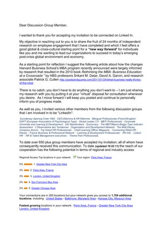 Dear Discussion Group Member,<br />I wanted to thank you for accepting my invitation to be connected on Linked In.  <br />My objective in reaching out to you is to share the fruit of 24 months of independent research on employee engagement that I have completed and which I feel offers a good global & cross-cultural starting point for a “new way forward” for individuals like you and me wanting to lead our organizations to succeed in today’s emerging post-crisis global environment and economy. <br />As a starting point for reflection I suggest the following article about how the changes Harvard Business School’s MBA program recently announced were largely informed by research that resulted in the 2010 book Rethinking the MBA: Business Education at a Crossroads ” by HBS professors Srikant M. Datar, David A. Garvin, and research associate Patrick G. Cullen http://poetsandquants.com/2011/01/24/what-business-really-thinks-of-the-mba/<br /> <br />There is no catch; you don’t have to do anything you don’t want to – I am just sharing my research with you by putting it at your “virtual” disposal for consultation whenever you desire.  As I move forward I will keep you posted and continue to personally inform you of progress made.<br />As well as you, I invited various other members from the following discussion groups that I am involved in to be “LinkedIn”:<br /> Eurodisney Opening Crew 1992 - CEO Dilemma & HR Dilemma - Bilingual Professionals (French/English) - EAPT (European Association of Psychological Type) - Global Leader 2.0 - MBTI Professionals - Corporate University and Learning & Development - Old Stamfordians - Sociocracy - The MBTI/Myers-Briggs Type Indicator Assessment - L’Observatoire des Tendances - Organization and Development Network - The Walt Disney Company Alumni - Top linked HR Professionals – Chief Learning Officer Magazine – Connecting Retail HR – Disney – France Business & Professional Network – Learning & Development Professionals – RH Info – Linked HR – HR & Talent Management executives – Theme Park Professionals.<br />To date over 650 plus group members have accepted my invitation; all of whom have consequently received this communication. To date (updated 16 03 11) the reach of our cooperation has the following potential in terms of regional and industry access:    <br />Regional Access Top locations in your network:   Your region:  HYPERLINK quot;
http://www.linkedin.com/search?search=&sortCriteria=R&keepFacets=keepFacets&facet_G=fr%3A5227quot;
  quot;
Find users in this regionquot;
 Paris Area, France<br />5%   1.  HYPERLINK quot;
http://www.linkedin.com/search?search=&sortCriteria=R&keepFacets=keepFacets&facet_G=us%3A70quot;
  quot;
Find users in this regionquot;
 Greater New York City Area<br />3%   2. Paris Area, France<br />3%   3. London, United Kingdom<br />2%   4. San Francisco Bay Area<br />2%   5. Greater Chicago Area<br />Your connections are in 265 locations but your network gives you access to 1,764 additional locations, including:  United States - Baltimore, Maryland Area - Kansas City, Missouri Area<br />Fastest growing locations in your network:  Paris Area, France - Greater New York City Area  London, United Kingdom<br />Industry Access Top industries in your network:   Your industry: Human Resources<br />11% 1.  HYPERLINK quot;
http://www.linkedin.com/search?search=&sortCriteria=R&keepFacets=keepFacets&industry=96quot;
  quot;
Find users in this industryquot;
 Information Technology and Services<br />10% 2. Human Resources<br />5% 3. Staffing and Recruiting<br />4% 4. Marketing and Advertising<br />4% 5. Management Consulting<br />Your connections are in 115 industries but your network gives you access to 147 additional industries, including:  Market Research -  Semiconductors - Security and Investigations<br />Fastest growing industries in your network:  Information Technology and Services  Human Resources  Management Consulting<br />My quest and research started two years ago, in March 2009.  As the Director of Mobility, Communication and Learning for the Hertz Corporations post-transformation global Customer Experience Program my brief was to integrate both the Human Resources new Centre of Excellence & Employer of Choice branding initiatives and the Global Customer Experience Branding initiatives in order to engage a corporation in a new global customer experience - a best in class experience for all involved http://slidesha.re/h6lWAL.   <br />However, when the Hertz Corporation laid off 4000 employees worldwide in January 2009, I along with 3999 others from around the globe, was literally whipped out to sea by the brewing global economic crisis.  Inspired and motivated by the Customer Experience Vision championed by Hertz and for which I had been working http://slidesha.re/hLJstp, I decided to continue to work on employee engagement in what has become a long sabbatical that has allowed me to turn my 2009 engagement strategy into a concept that I have baptized Human Sigma Made in France.  The building of my concept started back in May 2009 on Facebook following my return to France after having being certified in the Interstrength Method - www.Interstrength.com - with Dr. Linda Berens and her team in Huntington Beach, CA.  I have been fortunate enough to engage over 1000 of my former friends and colleagues from the Walt Disney Company, the Hertz Corporation, Truffaut & Photo Service in the evolution of my thinking and consequent realization of my vision and work over the last two years (FB extract http://slidesha.re/hmmQYd from The building of Human Sigma Made in France).<br />Presented as an animated video with written comments, Human Sigma Made in France, http://slidesha.re/bqRrbL uses modern technology to bring to life the culmination of different lessons learned from the various work experiences I’ve had across the world and in very different companies and cultures.<br />My reason for sharing is twofold; firstly I want to share the passion for human resources, employee engagement & storytelling that I learned from my 13 years spent with the Walt Disney Company both in the US http://slidesha.re/ebpAuL and in France http://slidesha.re/hwLpVk  ; secondly, I wanted to share with you the findings of my work and the concept that I have come up with that I have baptized, Human Sigma Made in France as well as those at the source of the various ideas and approachs that I have closely studied and integrated into my concept “Human Sigma Made in France”:<br />  Holacracy (www.holacracy.org) <br />  Dr. Linda V. Beren’s Interstrength Method (www.interstrength.com/blog/7) <br />  Sociocracy (www.sociocratie.unblog.fr/) <br />  The MBTI tool and Jungian psychology (www.osiris-conseil.com), <br />  Gallup’s Human Sigma and Behavioral Economics (http://slidesha.re/hXFhxX)  <br />  Daniel Pink and his best-seller “A Whole New Mind” (www.danpink.com). <br />Human Sigma Made in France also integrates the many lessons learned from The Hertz Corporation where the Myers-Briggs Type Indicator or MBTI was used in Europe as a potent means of bettering cross-cultural communication, self understanding and teamwork.  The MBTI was introduced in Hertz France and as an engaging way of accompanying the transformation of a non-English speaking corporate culture http://slidesha.re/dMbLZx; a transformation orchestrated globally by the Hertz Corporation, headquartered in Park Ridge, New York. <br />Human Sigma Made in France uses storytelling skills to integrate the balanced scorecard concept and new 21st Century Corporate Vision, Mission and Value statements and uses Linda Beren’s Interstrength Method www.interstrength.com  to provide the “self discovery” & dynamics necessary to unanimously engage and integrate stakeholders into a constant employee/customer process of “live learning”- an experience often referred to as the reality of our daily lives or more rationally as the day to day in and outs of “Customer Experience” & “Work life”.  Incidentally, this is the same work life that employee engagement research informs us that “the actors” are screaming out to be a part of and that requires managers at all levels to become skilled storytellers.  An article I wrote for a recent Portfolio International Newsletter will give you further information on this subject http://slidesha.re/f0tjAA.<br />There are some very interesting new paradigms being proposed around the world by different schools of thought that address the change that is needed in how we can run our companies (governance) in the emerging, post-crisis “new global economy”. Remember what Thomas Friedman said about Globalization 3.0 (which started with the millennium bug) in his book “The World is Flat? (http://slidesha.re/dIRr6a). Tom said that Globalization 3.0 is all about “the individual” - individuals can for the first time ever sell their skills and achievements and work anywhere in the world by engaging themselves with whomever they want and all by creating a win-win situation for all involved.  Human Sigma Made in France is my vision and my ideas that I offer as a starting point for some form of global discussion amongst a broad representation of Group Members or stakeholders (http://slidesha.re/eOqDbU).<br />The Art and Skill of Storytelling………………….Once upon a time on the 14 September 2005, a car rental company changed forever when the Ford Motor Company confirmed its intent to sell its Hertz rental car subsidiary to a group of private investors in a deal valued at €15 billion ($US 19 million).  The sale made was one of the largest ever to a group of equity firms and allowed Ford to cash in on one of its most valuable assets as it faced falling profits in its manufacturing operations.  Ford received $US 5.6 billion in cash for Hertz which was at the time the largest car rental company in the US as well as being the only global car rental company – a laureate that Hertz has maintained to date.<br />This sale put Hertz, a company that had been owned by public corporations for much of its 87 year history, under the control of three private equity investment firms: Clayton Dubilier & Rice, the Carlyle Group and Merrill Lynch Global Private Equity.  To finance the deal, the investors used $US 2.3 billion in cash and assumed the remaining amount as debt. <br />Now Hertz is a 90+-year old company with a rich legacy of industry leadership and service and with a “new mission” to be the most efficient, high quality, customer focused company in the rental markets the company serves and moves into. In support of this mission, the company has undergone a 3+year worldwide reorganization program (which commenced at the beginning of 2007) in order to operate more efficiently, as well as further improve customer service and employee satisfaction.<br /> Measure 2011 – read the transcript of Hertz Global Holdings conference call and CEO Mark Frissora’s comments at recent presentation of Hertz Global Holdings 2010 and 4th quarter results in February 2011. http://slidesha.re/dVau3a.<br />As part of the overall global reorganization of Hertz that followed, departmental functions were transformed into global centers of excellence, whereas previously the functions operated on a country or US or other regional basis.  The HR function is a key example of this initiative. Previously, the HR teams in each of Hertz's company owned (corporate) countries had previously operated fairly autonomously, each with country-driven approaches to their own markets, and with RAC and HERC teams operating separately. Now, however, as a result of the reorganization of the global HR function, all HR employees from all countries across both RAC and HERC are part of one global HR team, which is organized into closely linked, pan geographic HR disciplines.<br />Hertz’s new CEO, Mark FRISSORA, (appointed July 2006) communicated in December 2006 & by global webcast to all Hertz employees worldwide, the new corporate Vision, Mission and Values and corporate objective of becoming a best-in-class Corporation and an employer of choice.  Marching orders were clearly given to transform the Corporation into an quot;
Employer of Choicequot;
 - in order to both attract and retain the best talent in the industry. Hertz consequently implemented on a global scale, a number of far-reaching initiatives to develop the company as a ' best in class' employer, and carefully measured employee views of progress through bi-annual employee pulse surveys. Furthermore, a specialist task force within the HR group completed a Global Employee Retention Project to address seven key areas relating to employee retention: Attracting new employees; Recruiting new employees; Integrating new employees; Rewarding employees; Growth & Career Opportunities; Managing & Engaging employees and Separating from employees. <br />I was very fortunate to have been part of this incredible Corporate and HR Transformational process, as Hertz France’s Training & Development Director (http://slidesha.re/hfKzsu) and as one of two Pulse coordinators (employee satisfaction) for Hertz France and finally as the Global  Customer Experience’s employee engagement guru .  Using the balanced scorecard concept and new Corporate vision, Mission and Value statements to lead, guide and inspire local workforces our objective was to create one common identity for the global customer experience program; a common identity closely aligned with the overall identity of the global organization: an identity which helped conveys to both internal and external audiences worldwide that Hertz is indeed an exciting and rewarding company to work for. <br />This experience nourished the building of my new Human Sigma Made in France storytelling concept that I am honored to share for with you and other group members as a starting point for discussing together globally a “new way forward” as to just how corporate governance and employee engagement are integrated into real-time operations in order to drive discretionary effort and employee “best place to work” initiatives; all by creating win-win experiences kindled by the intrinsic motivation of all involved. (http://slidesha.re/gUJuGL)<br />My approach to answer the question as to “just how does one actually engage a global workforce”?  was guided by the Research on quot;
Best in Classquot;
 Customer Experiences performed across several different industries - a study commissioned by the London Business School Summer School 2008 for Hertz; storytelling was the methodology that was to be used to integrate the customer and employee into one experience; a concept known as Human Sigma as presented by Professor John Fleming of the Gallup Organization is his book Human Sigma.  The Gallup Organizations work on Behavioral Economics (http://slidesha.re/hXFhxX) was also a key business approach that inspired my concept Human Sigma made in France.<br />The desired final state (modeled after the Hertz Corporations 2005 - 2009 transformation) was a new and transformed agile and global organization that had metamorphosed itself into a quot;
Best in Class Companyquot;
 and an quot;
Employer of Choicequot;
 both on the inside and the outside (http://slidesha.re/fajNmw).  We are Hertz, they’re not – a company where the engagement, sheer passion and incredible storytelling skills demonstrated by employees all around the world, fuels discretionary effort and engages a “global workforce” in the constant and often mundane process that can be everyday life…….a true example of doing more with less by creating a win-win situation for all involved. <br />As said David Wasserman, a partner at Clayton who negotiated the terms of the sale of the Hertz Rental Car Company with Ford back in 2005:  “I think there’s no doubt at the end of the day that this was a win-win-win transaction.  It demonstrates the power of private equity in helping corporations restructure their balance sheets”.  Human Sigma Made in France assures the integration of people (employee and customer experience) and internal processes by engaging them in corporate strategy which is rolled out in real-time as a story.<br />Thank you for taking the time to read this mail and to look at my presentation.  If your interest is sparked and you desire to learn more please visit my LinkedIn Profile Page where different aspects of my concept are presented along with my credentials (http://slidesha.re/9yxdbw) <br />I look forward to engaging you in further discussion and exchange with you at a future date.  <br />Best regards and warmest greetings from Paris, Simon PENNY<br />
