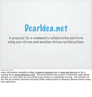 DearIdea.net
              A proposal for a community collaboration platform
             using user-driven and machine-driven optimizations.




Tuesday, March 18, 2008                                                                        1

more information available at http://wwward.typepad.com or www.dearidea.net or by e-
mailing me at wwward@pobox.com. This presentation was written in haste the night before
delivery, so some ideas are very likely to be unclear or completely missing. The contents of
this ﬁle are creative commons licensed (2008, william ward) in whatever default license mode
that represents.