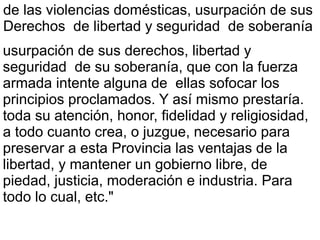 de las violencias domésticas, usurpación de sus
Derechos de libertad y seguridad de soberanía
usurpación de sus derechos, libertad y
seguridad de su soberanía, que con la fuerza
armada intente alguna de ellas sofocar los
principios proclamados. Y así mismo prestaría.
toda su atención, honor, fidelidad y religiosidad,
a todo cuanto crea, o juzgue, necesario para
preservar a esta Provincia las ventajas de la
libertad, y mantener un gobierno libre, de
piedad, justicia, moderación e industria. Para
todo lo cual, etc."
 
