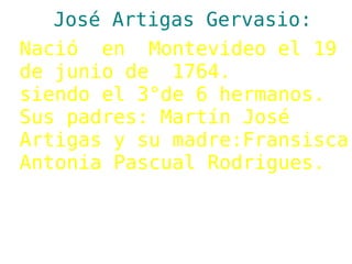 José Artigas Gervasio:
Nació en Montevideo el 19
de junio de 1764.
siendo el 3°de 6 hermanos.
Sus padres: Martín José
Artigas y su madre:Fransisca
Antonia Pascual Rodrigues.
 