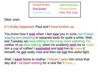 Dear Joan, It´s finally happened : Paul and I  have broken up . You know how it  was  when I last  saw  you in June:  we´d been arguing and sleeping  in separate beds for quite a while. Well, last Tuesday we  were sitting in the living room watching TV , neither of us  were talking , when he suddenly  told  me to  make  him a cup of coffee! I  exploded  and  told  him to  make  it himself; he  got  really mad and then we  had  this awful fight.  Well, I  went  home to mother. I  haven´t seen  him since that day and  I´ve been looking  for a new flat. I  hope … Present Perfect Past Continuous - Past Perf. Cont. -  Past Simple Present Simple - Pres. Pref. Cont. 