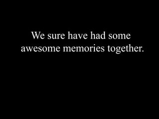  We sure have had some awesome memories together.