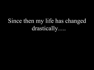 Since then my life has changed drastically….