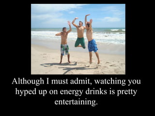 Although I must admit, watching you hyped up on energy drinks is pretty entertaining.