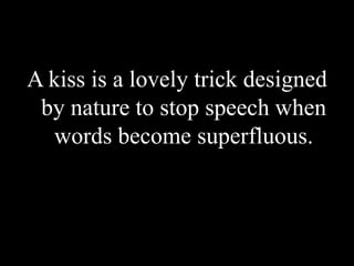 A kiss is a lovely trick designed by nature to stop speech when words become superfluous.