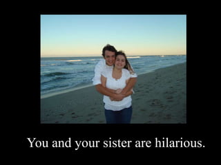 You and your sister are hilarious.