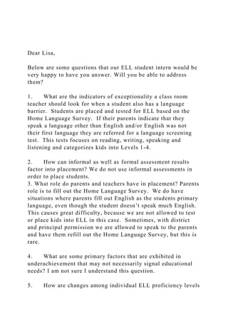 Dear Lisa,
Below are some questions that our ELL student intern would be
very happy to have you answer. Will you be able to address
them?
1. What are the indicators of exceptionality a class room
teacher should look for when a student also has a language
barrier. Students are placed and tested for ELL based on the
Home Language Survey. If their parents indicate that they
speak a language other than English and/or English was not
their first language they are referred for a language screening
test. This tests focuses on reading, writing, speaking and
listening and categorizes kids into Levels 1-4.
2. How can informal as well as formal assessment results
factor into placement? We do not use informal assessments in
order to place students.
3. What role do parents and teachers have in placement? Parents
role is to fill out the Home Language Survey. We do have
situations where parents fill out English as the students primary
language, even though the student doesn’t speak much English.
This causes great difficulty, because we are not allowed to test
or place kids into ELL in this case. Sometimes, with district
and principal permission we are allowed to speak to the parents
and have them refill out the Home Language Survey, but this is
rare.
4. What are some primary factors that are exhibited in
underachievement that may not necessarily signal educational
needs? I am not sure I understand this question.
5. How are changes among individual ELL proficiency levels
 