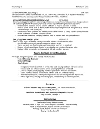 Resume, Page 2 Michael J. De Armas
EXTREME NETWORKS, Schaumburg, IL 06/06–02/18
Enterprise and network solution provider based in San Jose, California that purchased the WLAN department from ZEBRA
TECHNOLOGIES, which previously acquired the department from MOTOROLASOLUTIONS.
ASSOCIATE PRODUCT SUPPORT REPRESENTATIVE (03/10 - 02/18)
Served as a lead support contact for new hiresinternally and offshore asan originalmember of the department. Managed customers
with locations ranging from 1-1K+ sites and progressively increased responsibilities through 3 company acquisitions.
 Handled customer escalations ensuring customer satisfaction by improving processes as needed.
 Improved overall service levels by training multiple teams and providing feedback to management as a Train the
Trainer and Subject Matter Expert (SME).
 Ensured service level agreements and retained positive customer relations by utilizing a positive phone presence to
express expectations to customers clearly and concisely
 Performed case audits/scrubs, modifying procedures based on customer needs and agent performance.
TIER II CUSTOMER SUPPORT AGENT (06/06 – 03/10)
Aided Post Office workers with installing, maintaining, upgrading, and using a barcode scanning system.
 Awarded multiple achievement awards for outstanding customer service.
 Trained new agents and offered ongoing support as an original agent from the project start.
 Resolved technical support issues efficiently by using logical proven methods and systematic order.
 Employed reliable communication and organizational skills with a confident approach.
RELATED CUSTOMER SERVICE MANAGEMENT
Held multiple management positions in the hospitality industry including:
 Food and Beverage Supervisor
 Restaurant Manager
 Crew Instructor
 Investigated and resolved complaints in service and/or quality ensuring satisfaction and repeat business.
 Increased profits and enhanced customer service by training high-turnover service staff.
 Achieved budgeted goals by supporting promotional product sales of new and repeat clientele.
 Created promotional material, planned menus, estimated costs, and purchased inventory.
 Preserved corporate policies, including enforcing waste reduction and ensuring execution of procedures.
 Defined target market, analyzing market demographics, and determining advertisement placement.
EDUCATION
Bachelor of Science (BS), Technical Management, Cum Laude, Business Focused,
DeVry University, Addison, IL
Associate of Applied Science (AAS), Hospitality Management, (3 degrees),
College of DuPage, Glen Ellyn, IL
CERTIFICATIONS
Dale Carnegie Training, Motorola University
Yellow Belt, Digital Six Sigma (DSS Tools Training and DSS Statistics), Motorola University
Quality for Project Managers, Motorola University/ESI International
Managing Projects, Motorola University/ESI International
Security + Certified, CompTIA
 