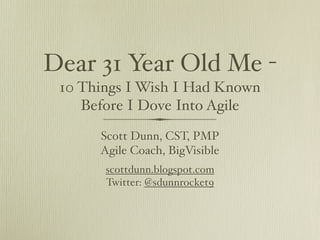 Dear 31 Year Old Me -
 10 Things I Wish I Had Known
    Before I Dove Into Agile
      Scott Dunn, CST, PMP
      Agile Coach, BigVisible
       scottdunn.blogspot.com
       Twitter: @sdunnrocket9
 