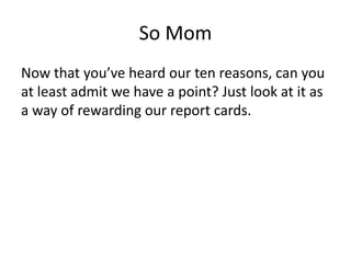 So MomNow that you’ve heard our ten reasons, can you at least admit we have a point? Just look at it as a way of rewarding our report cards.