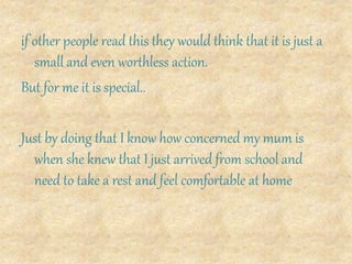 if other people read this they would think that it is just a
small and even worthless action.
But for me it is special..
Just by doing that I know how concerned my mum is
when she knew that I just arrived from school and
need to take a rest and feel comfortable at home
 