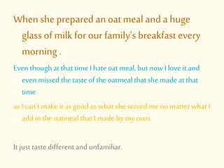 When she prepared an oat meal and a huge
glass of milk for our family’s breakfast every
morning .
Even thoughat thattime I hateoat meal, but now I love it and
evenmissed thetasteof theoatmealthatshe made at that
time
as I can’t makeit as good as whatshe served me no matter whatI
add in theoatmealthatI made by my own.
It just taste different and unfamiliar.
 