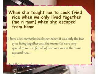 When she taught me to cook fried
rice when we only lived together
(me n mum) when she escaped
from home
I have a lot memories back then when it was only the two
of us living together and the memories were very
special to me as I felt all of her emotions at that time
up until now..
And this is one of them..
 