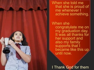 When she told me
that she is proud of
me whenever I
achieve something.
When she
congratulate me on
my graduation day.
It was all thanks for
her support and
also my family
supports that I
became like this up
until now.
I Thank God for them
 