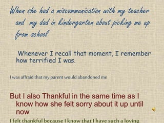 When she had a miscommunication with my teacher
and my dad in kindergarten about picking me up
from school
Whenever I recall that moment, I remember
how terrified I was.
I was affraidthat my parent would abandoned me
I felt thankfulbecause I know that I have such a loving
 
