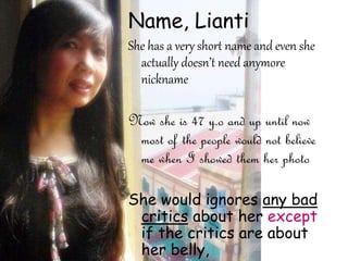 Name, Lianti
She has a very short name and even she
actually doesn’t need anymore
nickname
Now she is 47 y.o and up until now
most of the people would not believe
me when I showed them her photo
She would ignores any bad
critics about her except
if the critics are about
her belly,
 